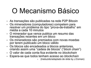 O Mecanismo Básico
• As transações são publicadas na rede P2P Bitcoin
• Os mineradores (computadores) competem para
resolver um problema do tipo “prova-de-trabalho” em
média a cada 10 minutos
• O minerador que vence publica um resumo das
transações recentes em um bloco
• Os mineradores são premiados com novas moedas
por terem publicado um bloco válido
• Os blocos são encadeados a blocos anteriores,
criando assim uma “cadeia de blocos” (“block chain”)
• O valor de cada conta fica evidente no blockchain
• Espera-se que todos tenham acesso ao blockchain
• (traduzido/adaptado de slide by J.Coman)
 
