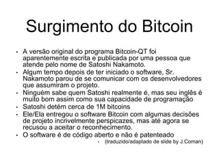 Surgimento do Bitcoin
• A versão original do programa Bitcoin-QT foi
aparentemente escrita e publicada por uma pessoa que
atende pelo nome de Satoshi Nakamoto.
• Algum tempo depois de ter iniciado o software, Sr.
Nakamoto parou de se comunicar com os desenvolvedores
que assumiram o projeto.
• Ninguém sabe quem Satoshi realmente é, mas seu inglês é
muito bom assim como sua capacidade de programação
• Satoshi detém cerca de 1M bitcoins
• Ele/Ela entregou o software Bitcoin com algumas decisões
de projeto incrivelmente perspicazes, mas até agora se
recusou a aceitar o reconhecimento.
• O software é de código aberto e não é patenteado
• (traduzido/adaptado de slide by J.Coman)
 