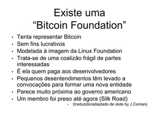 Existe uma
“Bitcoin Foundation”
• Tenta representar Bitcoin
• Sem fins lucrativos
• Modelada à imagem da Linux Foundation
• Trata-se de uma coalizão frágil de partes
interessadas
• É ela quem paga aos desenvolvedores
• Pequenos desentendimentos têm levado a
convocações para formar uma nova entidade
• Parece muito próxima ao governo americano
• Um membro foi preso até agora (Silk Road)
• (traduzido/adaptado de slide by J.Coman)
 