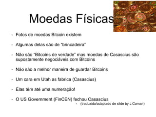 Moedas Físicas
• Fotos de moedas Bitcoin existem
• Algumas delas são de “brincadeira”
• Não são “Bitcoins de verdade” mas moedas de Casascius são
supostamente negociáveis com Bitcoins
• Não são a melhor maneira de guardar Bitcoins
• Um cara em Utah as fabrica (Casascius)
• Elas têm até uma numeração!
• O US Government (FinCEN) fechou Casascius
• (traduzido/adaptado de slide by J.Coman)
 