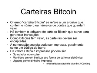 Carteiras Bitcoin
• O termo “carteira Bitcoin" se refere a um arquivo que
contém o número ou números de contas que guardam
valor
• Há também o software de carteira Bitcoin que serve para
gerenciar transações
• Como Bitcoins têm valor, as carteiras devem ser
encriptadas
• A numeração secreta pode ser impressa, geralmente
como um código de barra
• Os valores Bitcoin impressos podem ser
• Guardados num cofre
• Mantidos em um backup sob forma de carteira eletrônica
• Usados como dinheiro impresso
• (traduzido/adptado de slide by J.Coman)
 