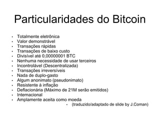 Particularidades do Bitcoin
• Totalmente eletrônica
• Valor demonstrável
• Transações rápidas
• Transações de baixo custo
• Divisível até 0,00000001 BTC
• Nenhuma necessidade de usar terceiros
• Incontrolável (Descentralizada)
• Transações irreversíveis
• Nada de duplo-gasto
• Algum anonimato (pseudonimato)
• Resistente à inflação
• Deflacionária (Máximo de 21M serão emitidos)
• Internacional
• Amplamente aceita como moeda
• (traduzido/adaptado de slide by J.Coman)
 