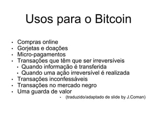 Usos para o Bitcoin
• Compras online
• Gorjetas e doações
• Micro-pagamentos
• Transações que têm que ser irreversíveis
• Quando informação é transferida
• Quando uma ação irreversível é realizada
• Transações inconfessáveis
• Transações no mercado negro
• Uma guarda de valor
• (traduzido/adaptado de slide by J.Coman)
 