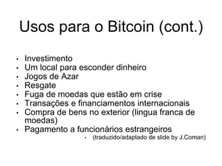 Usos para o Bitcoin (cont.)
• Investimento
• Um local para esconder dinheiro
• Jogos de Azar
• Resgate
• Fuga de moedas que estão em crise
• Transações e financiamentos internacionais
• Compra de bens no exterior (lingua franca de
moedas)
• Pagamento a funcionários estrangeiros
• (traduzido/adaptado de slide by J.Coman)
 