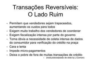 Transações Reversíveis:
O Lado Ruim
• Permitem que vendedores sejam trapaceados,
aumentando os custos para todos
• Exigem muito trabalho dos vendedores de coordenar
• Exigem fiscalização intensa por parte do governo
• Torna óbvia a necessidade de coleta intensa de dados
do consumidor para verificação do crédito na praça
• Cara e lenta
• Impede micro-pagamentos
• Deixa o pobre de fora de muitas transações de crédito
• (traduzido/adptado de slide by J.Coman)
 