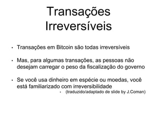 Transações
Irreversíveis
• Transações em Bitcoin são todas irreversíveis
• Mas, para algumas transações, as pessoas não
desejam carregar o peso da fiscalização do governo
• Se você usa dinheiro em espécie ou moedas, você
está familiarizado com irreversibilidade
• (traduzido/adaptado de slide by J.Coman)
 