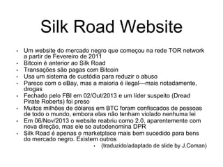 Silk Road Website
• Um website do mercado negro que começou na rede TOR network
a partir de Fevereiro de 2011
• Bitcoin é anterior ao Silk Road
• Transações são pagas com Bitcoin
• Usa um sistema de custódia para reduzir o abuso
• Parece com o eBay, mas a maioria é ilegal—mais notadamente,
drogas
• Fechado pelo FBI em 02/Out/2013 e um líder suspeito (Dread
Pirate Roberts) foi preso
• Muitos milhões de dólares em BTC foram confiscados de pessoas
de todo o mundo, embora elas não tenham violado nenhuma lei
• Em 06/Nov/2013 o website reabriu como 2.0, aparentemente com
nova direção, mas ele se autodenomina DPR
• Silk Road é apenas o marketplace mais bem sucedido para bens
do mercado negro. Existem outros
• (traduzido/adaptado de slide by J.Coman)
 