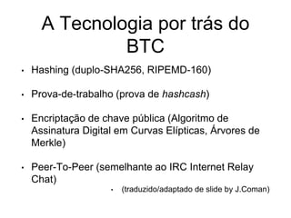 A Tecnologia por trás do
BTC
• Hashing (duplo-SHA256, RIPEMD-160)
• Prova-de-trabalho (prova de hashcash)
• Encriptação de chave pública (Algoritmo de
Assinatura Digital em Curvas Elípticas, Árvores de
Merkle)
• Peer-To-Peer (semelhante ao IRC Internet Relay
Chat)
• (traduzido/adaptado de slide by J.Coman)
 
