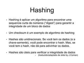 Hashing
• Hashing é aplicar um algoritmo para encontrar uma
sequencia curta de números (“digest”) para garantir a
integridade de um bloco de dados
• Um checksum é um exemplo de algoritmo de hashing
• Hashes são unidirecionais. Se você tem os dados (e a
chave-semente), você pode encontrar o hash. Mas, se
você tem o hash, não dá para adivinhar os dados.
• Hashes são úteis para verificar a integridade de dados
• (traduzido/adaptado de slide by J.Coman)
 
