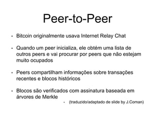 Peer-to-Peer
• Bitcoin originalmente usava Internet Relay Chat
• Quando um peer inicializa, ele obtém uma lista de
outros peers e vai procurar por peers que não estejam
muito ocupados
• Peers compartilham informações sobre transações
recentes e blocos históricos
• Blocos são verificados com assinatura baseada em
árvores de Merkle
• (traduzido/adaptado de slide by J.Coman)
 