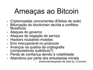 Ameaças ao Bitcoin
• Criptomoedas concorrentes (Efeitos de rede)
• Bifurcação do blockchain devida a conflitos
filosóficos
• Ataques do governo
• Ataques de negação de serviço
• Hackers roubando moedas
• Erro irrecuperável no protocolo
• Avanços na quebra da criptografia
(computadores quânticos?)
• Perda de confiança devido à volatilidade
• Abandono por parte dos entusiastas iniciais
• (traduzido/adaptado de slide by J.Coman)
 