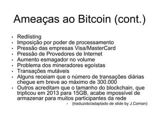Ameaças ao Bitcoin (cont.)
• Redlisting
• Imposição por poder de processamento
• Pressão das empresas Visa/MasterCard
• Pressão de Provedores de Internet
• Aumento esmagador no volume
• Problema dos mineradores egoístas
• Transações mutáveis
• Alguns receiam que o número de transações diárias
chegue em breve ao máximo de 300.000
• Outros acreditam que o tamanho do blockchain, que
triplicou em 2013 para 15GB, acabe impossível de
armazenar para muitos participantes da rede
• (traduzido/adaptado de slide by J.Coman)
 