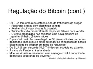Regulação do Bitcoin (cont.)
• Os EUA têm uma rede estabelecida de traficantes de drogas
• Pagar por drogas com bitcoin faz sentido
• Aceitar bitcoins por drogas faz sentido
• Traficantes vão provavelmente dispor de Bitcoin para vender
• O crime organizado não rejeitaria uma nova maneira de
ganhar dinheiro (Bitcoin trade)
• É possível controlar o uso legal de Bitcoin nos limites de países
dedicados, mas é muito difícil de pegar os criminosos de bitcoin
• Bitcoin pode se adaptar em torno da regulação
• Os EUA já tem cerca de $1,5 Trilhões em espécie no exterior.
• A caixa de Pandora já está aberta
• Moedas virtuais representam uma ameaça crível à capacidade
de nações soberanas de governar
• (traduzido/adaptado de slide by J.Coman)
 