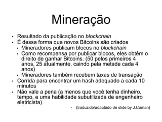 Mineração
• Resultado da publicação no blockchain
• É dessa forma que novos Bitcoins são criados
• Mineradores publicam blocos no blockchain
• Como recompensa por publicar blocos, eles obtêm o
direito de ganhar Bitcoins. (50 pelos primeiros 4
anos, 25 atualmente, caindo pela metade cada 4
anos)
• Mineradores também recebem taxas de transação
• Corrida para encontrar um hash adequado a cada 10
minutos
• Não vale a pena (a menos que você tenha dinheiro,
tempo, e uma habilidade subutilizada de engenheiro
eletricista)
• (traduzido/adaptado de slide by J.Coman)
 