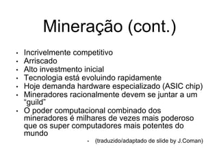 Mineração (cont.)
• Incrivelmente competitivo
• Arriscado
• Alto investmento inicial
• Tecnologia está evoluindo rapidamente
• Hoje demanda hardware especializado (ASIC chip)
• Mineradores racionalmente devem se juntar a um
“guild”
• O poder computacional combinado dos
mineradores é milhares de vezes mais poderoso
que os super computadores mais potentes do
mundo
• (traduzido/adaptado de slide by J.Coman)
 