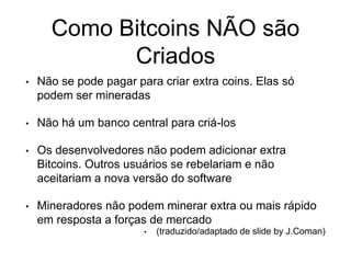 Como Bitcoins NÃO são
Criados
• Não se pode pagar para criar extra coins. Elas só
podem ser mineradas
• Não há um banco central para criá-los
• Os desenvolvedores não podem adicionar extra
Bitcoins. Outros usuários se rebelariam e não
aceitariam a nova versão do software
• Mineradores não podem minerar extra ou mais rápido
em resposta a forças de mercado
• (traduzido/adaptado de slide by J.Coman)
 