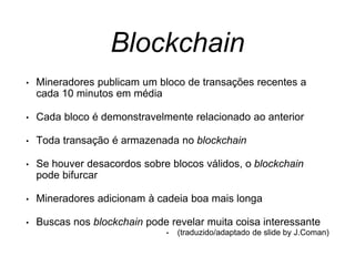 Blockchain
• Mineradores publicam um bloco de transações recentes a
cada 10 minutos em média
• Cada bloco é demonstravelmente relacionado ao anterior
• Toda transação é armazenada no blockchain
• Se houver desacordos sobre blocos válidos, o blockchain
pode bifurcar
• Mineradores adicionam à cadeia boa mais longa
• Buscas nos blockchain pode revelar muita coisa interessante
• (traduzido/adaptado de slide by J.Coman)
 