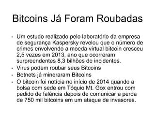 Bitcoins Já Foram Roubadas
• Um estudo realizado pelo laboratório da empresa
de segurança Kaspersky revelou que o número de
crimes envolvendo a moeda virtual bitcoin cresceu
2,5 vezes em 2013, ano que ocorreram
surpreendentes 8,3 bilhões de incidentes.
• Virus podem roubar seus Bitcoins
• Botnets já mineraram Bitcoins
• O bitcoin foi notícia no início de 2014 quando a
bolsa com sede em Tóquio Mt. Gox entrou com
pedido de falência depois de comunicar a perda
de 750 mil bitcoins em um ataque de invasores.
 