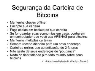 Segurança da Carteira de
Bitcoins
• Mantenha chaves offline
• Encripte sua carteira
• Faça cópias em backup de sua carteira
• Se for guardar suas economias em casa, ponha em
um computador que você usa APENAS para bitcoins
• Mantenha múltiplas carteiras
• Sempre receba dinheiro para um novo endereço
• Carteiras online: use autenticação de 2-fatores
• Não gaste de seus endereços de “poupança”
• Nada de ficar falando p’ra todo mundo sobre seus
bitcoins
• (traduzido/adaptado de slide by J.Coman)
 