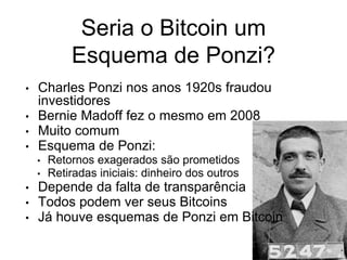Seria o Bitcoin um
Esquema de Ponzi?
• Charles Ponzi nos anos 1920s fraudou
investidores
• Bernie Madoff fez o mesmo em 2008
• Muito comum
• Esquema de Ponzi:
• Retornos exagerados são prometidos
• Retiradas iniciais: dinheiro dos outros
• Depende da falta de transparência
• Todos podem ver seus Bitcoins
• Já houve esquemas de Ponzi em Bitcoin
 