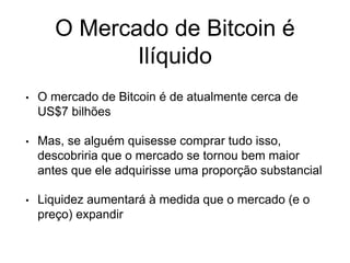 O Mercado de Bitcoin é
Ilíquido
• O mercado de Bitcoin é de atualmente cerca de
US$7 bilhões
• Mas, se alguém quisesse comprar tudo isso,
descobriria que o mercado se tornou bem maior
antes que ele adquirisse uma proporção substancial
• Liquidez aumentará à medida que o mercado (e o
preço) expandir
 