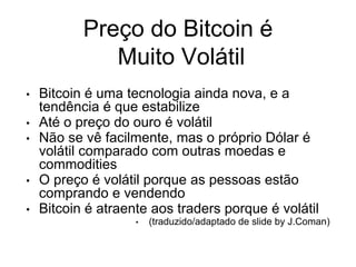 Preço do Bitcoin é
Muito Volátil
• Bitcoin é uma tecnologia ainda nova, e a
tendência é que estabilize
• Até o preço do ouro é volátil
• Não se vê facilmente, mas o próprio Dólar é
volátil comparado com outras moedas e
commodities
• O preço é volátil porque as pessoas estão
comprando e vendendo
• Bitcoin é atraente aos traders porque é volátil
• (traduzido/adaptado de slide by J.Coman)
 
