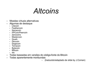 Altcoins
• Moedas virtuais alternativas
• Algumas de destaque
• Litecoin
• Feathercoin
• Namecoin
• PPCoin/Peercoin
• Zerocoins
• Mastercoin
• Quark
• Devcoin
• Dogecoin
• Terracoin
• Bytecoin
• BRcoin
• etc
• Todas baseadas em versões do código-fonte do Bitcoin
• Todas aparentemente moribundas
• (traduzido/adaptado de slide by J.Coman)
 
