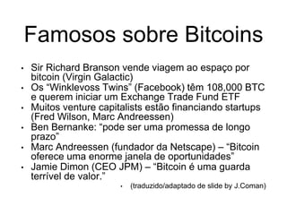 Famosos sobre Bitcoins
• Sir Richard Branson vende viagem ao espaço por
bitcoin (Virgin Galactic)
• Os “Winklevoss Twins” (Facebook) têm 108,000 BTC
e querem iniciar um Exchange Trade Fund ETF
• Muitos venture capitalists estão financiando startups
(Fred Wilson, Marc Andreessen)
• Ben Bernanke: “pode ser uma promessa de longo
prazo”
• Marc Andreessen (fundador da Netscape) – “Bitcoin
oferece uma enorme janela de oportunidades”
• Jamie Dimon (CEO JPM) – “Bitcoin é uma guarda
terrível de valor.”
• (traduzido/adaptado de slide by J.Coman)
 