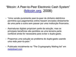 “Bitcoin: A Peer-to-Peer Electronic Cash System”
(bitcoin.org, 2008)
• “Uma versão puramente peer-to-peer de dinheiro eletrônico
permitiria que pagamentos online fossem enviados diretamente
de uma parte a outra sem passar por uma instituição financeira.
• Assinaturas digitais propiciam parte da solução, mas os
principais benefícios são perdidos se uma terceira parte
confiável ainda for necessária para evitar o duplo-gasto.
• Propomos uma solução ao problema do duplo-gasto usando
uma rede peer-to-peer.”
• Publicado inicialmente na “The Cryptography Mailing list” em
metzdowd.com
 