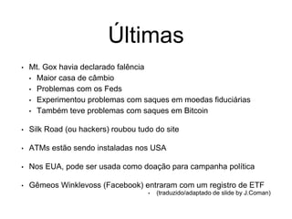 Últimas
• Mt. Gox havia declarado falência
• Maior casa de câmbio
• Problemas com os Feds
• Experimentou problemas com saques em moedas fiduciárias
• Também teve problemas com saques em Bitcoin
• Silk Road (ou hackers) roubou tudo do site
• ATMs estão sendo instaladas nos USA
• Nos EUA, pode ser usada como doação para campanha política
• Gêmeos Winklevoss (Facebook) entraram com um registro de ETF
• (traduzido/adaptado de slide by J.Coman)
 