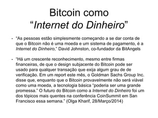 Bitcoin como
“Internet do Dinheiro”
• “As pessoas estão simplesmente começando a se dar conta de
que o Bitcoin não é uma moeda e um sistema de pagamento, é a
Internet do Dinheiro,” David Johnston, co-fundador da BitAngels
• “Há um crescente reconhecimento, mesmo entre firmas
financeiras, de que o design subjacente do Bitcoin pode ser
usado para qualquer transação que exija algum grau de de
verificação. Em um report este mês, o Goldman Sachs Group Inc.
disse que, enquanto que o Bitcoin provavelmente não será viável
como uma moeda, a tecnologia básica “poderia ser uma grande
promessa.” O futuro do Bitcoin como a Internet do Dinheiro foi um
dos tópicos mais quentes na conferência CoinSummit em San
Francisco essa semana.” (Olga Kharif, 28/Março/2014)
 
