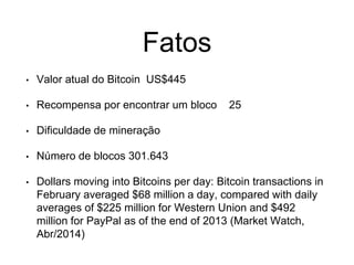 Fatos
• Valor atual do Bitcoin US$445
• Recompensa por encontrar um bloco 25
• Dificuldade de mineração
• Número de blocos 301.643
• Dollars moving into Bitcoins per day: Bitcoin transactions in
February averaged $68 million a day, compared with daily
averages of $225 million for Western Union and $492
million for PayPal as of the end of 2013 (Market Watch,
Abr/2014)
 