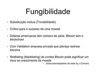 Fungibilidade
• Substituição mútua (Trocabilidade)
• Crítico para o sucesso de uma moeda
• Dólares americanos têm número de série. Bitcoin tem o
blockchain
• Coin Validation empresa privada que planeja rastrear
bitcoins
• Redlisting (blacklisting) de contas Bitcoin pode significar um
risco ao crescimento da moeda
• (traduzido/adaptado de slide by J.Coman)
 