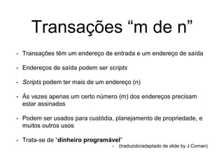 Transações “m de n”
• Transações têm um endereço de entrada e um endereço de saída
• Endereços de saída podem ser scripts
• Scripts podem ter mais de um endereço (n)
• Às vezes apenas um certo número (m) dos endereços precisam
estar assinados
• Podem ser usados para custódia, planejamento de propriedade, e
muitos outros usos
• Trata-se de “dinheiro programável”
• (traduzido/adaptado de slide by J.Coman)
 
