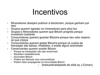 Incentivos
• Mineradores desejam publicar a blockchain, porque ganham por
isso
• Grupos querem agradar os mineradores para atraí-los
• Grupos e Mineradores querem que Bitcoin progrida porque
investiram bastante
• Consumidores querem guardar Bitcoins porque seu valor espera-
se que cresça
• Consumidores querem gastar Bitcoins porque os custos de
transação são baixos, imediatos, e existe algum anonimato
• Comerciantes querem aceitar Bitcoin
• Porque as transações não são reversíveis
• Recebem imediatamente
• Acumulam Bitcoin
• Podem ser flexíveis com consumidores
• Podem fazer propaganda na comunidade Bitcoin
• (traduzido/adaptado de slide by J.Coman)
 