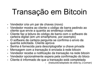 Transação em Bitcoin
• Vendedor cria um par de chaves (novo)
• Vendedor mostra ao cliente o código de barra pedindo ao
cliente que envie a quantia ao endereço criado
• Cliente faz a leitura do código de barra com o software de
carteira digital (em um smartphone, por exemplo)
• O software de carteira pergunta se confirma o envio da
quantia solicitada. Cliente aprova
• Senha é fornecida para descriptografar a chave privada
• Mensagem com a transação é enviada à rede bitcoin
• Vendedor recebe a notificação da transação na rede bitcoin
• Vendedor opcionalmente espera pela confirmação do bloco
• Cliente é informado de que a transação está completada
• (traduzido/adaptado de slide by J.Coman)
 