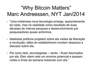 “Why Bitcoin Matters”
Marc Andreessen, NYT Jan/2014
• “Uma misteriosa nova tecnologia emerge, aparentemente
do nada, mas na realidade como resultado de duas
décadas de intensa pesquisa e desenvolvimento por
pesquisadores quase anônimos.
• Idealistas políticos projetam sobre ela visões de liberação
e revolução; elites do establishment revelam desprezo e
descaso sobre ela.
• Por outro lado, tecnologistas – nerds – ficam fascinados
por ela. Eles vêem nela um enorme potencial e passam
noites e finais de semana mexendo com ela.”
 