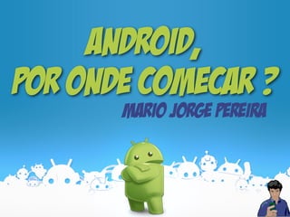 Android,
por onde comeCar ?
Mario Jorge Pereira
 
