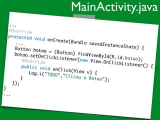 ...
@Override
protected void onCreate(Bundle savedInstanceState) {
...
Button botao = (Button) findViewById(R.id.botao);
botao.setOnClickListener(new View.OnClickListener() {
@Override
public void onClick(View v) {Log.i("TODO","Clicou o Botao");}
});
}
...
MainActivity.java
 