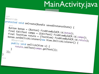 ...
@Override
protected void onCreate(Bundle savedInstanceState) {
...
Button botao = (Button) findViewById(R.id.botao);
final EditText campo = (EditText) findViewById(R.id.campo);
final TextView rotulo = (TextView) findViewById(R.id.rotulo);
botao.setOnClickListener(new View.OnClickListener() {
@Override
public void onClick(View v) {rotulo.setText(campo.getText());}
});
}
...
MainActivity.java
 