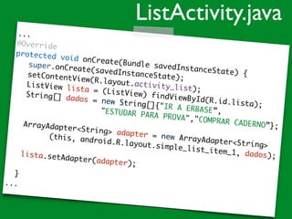 ...
@Override
protected void onCreate(Bundle savedInstanceState) {
super.onCreate(savedInstanceState);setContentView(R.layout.activity_list);
ListView lista = (ListView) findViewById(R.id.lista);
String[] dados = new String[]{"IR A ERBASE”,"ESTUDAR PARA PROVA","COMPRAR CADERNO”};ArrayAdapter<String> adapter = new ArrayAdapter<String>
(this, android.R.layout.simple_list_item_1, dados);lista.setAdapter(adapter);
}
...
ListActivity.java
 