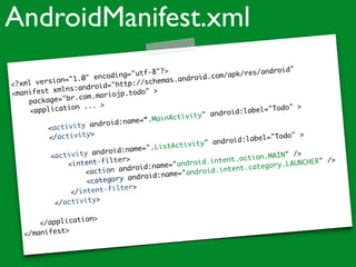 <?xml version="1.0" encoding="utf-8"?>
<manifest xmlns:android="http://schemas.android.com/apk/res/android"
package="br.com.mariojp.todo" >
<application ... >
<activity android:name=“.MainActivity" android:label="Todo" >
</activity>
<activity android:name=".ListActivity" android:label="Todo" >
<intent-filter>
<action android:name="android.intent.action.MAIN" />
<category android:name="android.intent.category.LAUNCHER" />
</intent-filter>
</activity>
</application>
</manifest>
AndroidManifest.xml
 