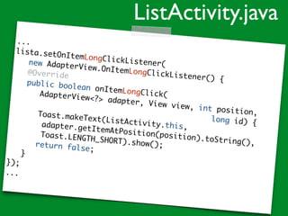 ...
lista.setOnItemLongClickListener(new AdapterView.OnItemLongClickListener() {
@Override
public boolean onItemLongClick(AdapterView<?> adapter, View view, int position,
long id) {
Toast.makeText(ListActivity.this,adapter.getItemAtPosition(position).toString(),
Toast.LENGTH_SHORT).show();return false;
}
});
...
ListActivity.java
 