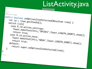 ...
@Override
public boolean onOptionsItemSelected(MenuItem item) {
int id = item.getItemId();switch (id){
case R.id.action_settings:Toast.makeText(this,"OPCOES",Toast.LENGTH_SHORT).show();
return true;
case R.id.action_nova:Toast.makeText(this,"NOVA",Toast.LENGTH_SHORT).show();
return true;
default:
return super.onOptionsItemSelected(item);
}
}
...
ListActivity.java
 