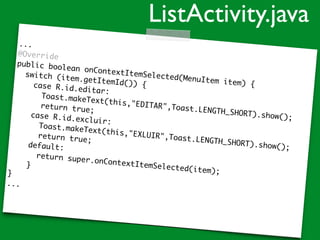 ...
@Override
public boolean onContextItemSelected(MenuItem item) {
switch (item.getItemId()) {case R.id.editar:
Toast.makeText(this,"EDITAR",Toast.LENGTH_SHORT).show();
return true;
case R.id.excluir:
Toast.makeText(this,"EXLUIR",Toast.LENGTH_SHORT).show();
return true;
default:
return super.onContextItemSelected(item);
}
}
...
ListActivity.java
 