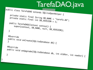 public class TarefaDAO extends SQLiteOpenHelper {private static final String DB_NAME = "tarefa.db";
private static final int DB_VERSION = 1;
public TarefaDAO(Context context) {super(context, DB_NAME, null, DB_VERSION);}
@Override
public void onCreate(SQLiteDatabase db) {
}
@Override
public void onUpgrade(SQLiteDatabase db, int oldVer, int newVer) {
}
}
TarefaDAO.java
 