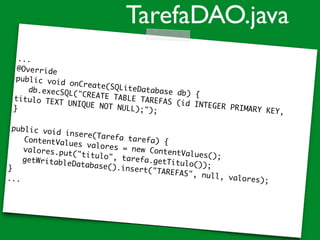 ...
@Override
public void onCreate(SQLiteDatabase db) {
db.execSQL("CREATE TABLE TAREFAS (id INTEGER PRIMARY KEY,
titulo TEXT UNIQUE NOT NULL);");}
public void insere(Tarefa tarefa) {ContentValues valores = new ContentValues();
valores.put("titulo", tarefa.getTitulo());
getWritableDatabase().insert("TAREFAS", null, valores);
}
...
TarefaDAO.java
 