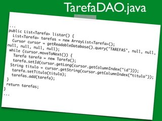 ...
public List<Tarefa> listar() {List<Tarefa> tarefas = new ArrayList<Tarefa>();
Cursor cursor = getReadableDatabase().query("TAREFAS", null, null,
null, null, null, null);while (cursor.moveToNext()) {Tarefa tarefa = new Tarefa();tarefa.setId(cursor.getLong(cursor.getColumnIndex("id")));
String titulo = cursor.getString(cursor.getColumnIndex(“titulo"));
tarefa.setTitulo(titulo);tarefas.add(tarefa);}
return tarefas;
}
...
TarefaDAO.java
 