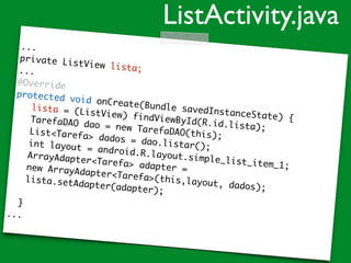 ...
private ListView lista;...
@Override
protected void onCreate(Bundle savedInstanceState) {
lista = (ListView) findViewById(R.id.lista);
TarefaDAO dao = new TarefaDAO(this);List<Tarefa> dados = dao.listar();int layout = android.R.layout.simple_list_item_1;
ArrayAdapter<Tarefa> adapter =new ArrayAdapter<Tarefa>(this,layout, dados);
lista.setAdapter(adapter);
}
...
ListActivity.java
 