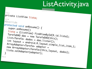 ...
private ListView lista;...
@Override
protected void onResume() {super.onResume()
lista = (ListView) findViewById(R.id.lista);
TarefaDAO dao = new TarefaDAO(this);List<Tarefa> dados = dao.listar();int layout = android.R.layout.simple_list_item_1;
ArrayAdapter<Tarefa> adapter =new ArrayAdapter<Tarefa>(this,layout, dados);
lista.setAdapter(adapter);}
...
ListActivity.java
 